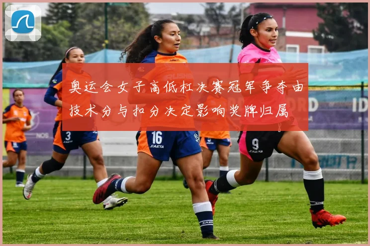 奥运会女子高低杠决赛冠军争夺由技术分与扣分决定影响奖牌归属