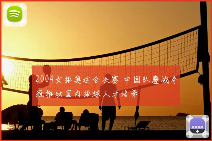 2004女排奥运会决赛 中国队鏖战夺冠推动国内排球人才培养