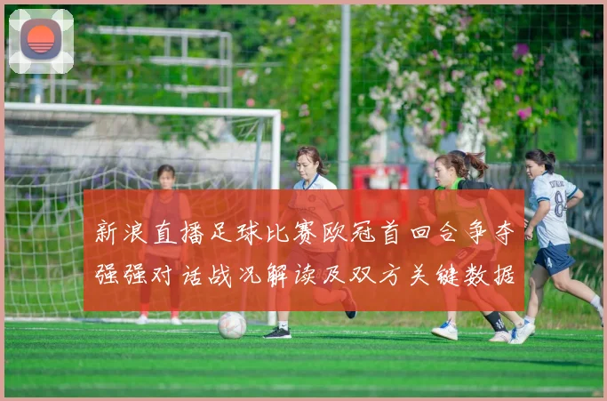 新浪直播足球比赛欧冠首回合争夺强强对话战况解读及双方关键数据对比