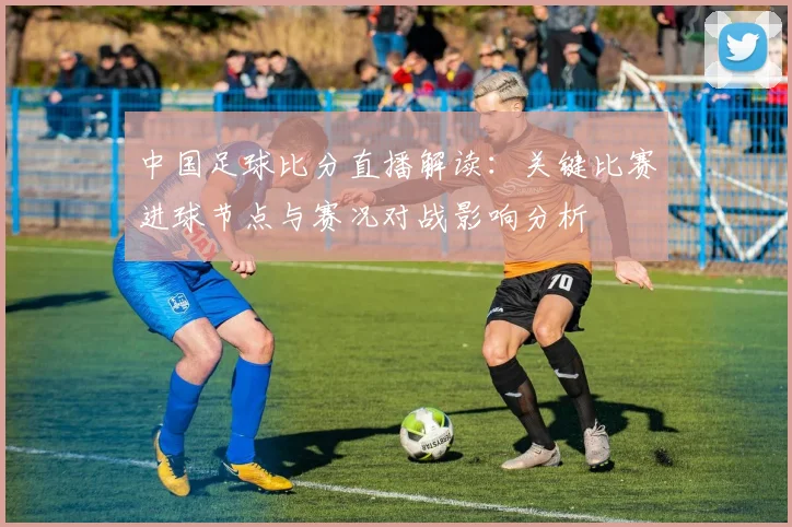 中国足球比分直播解读：关键比赛进球节点与赛况对战影响分析