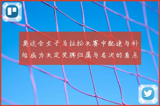 奥运会女子马拉松决赛中配速与补给成为决定奖牌归属与名次的看点