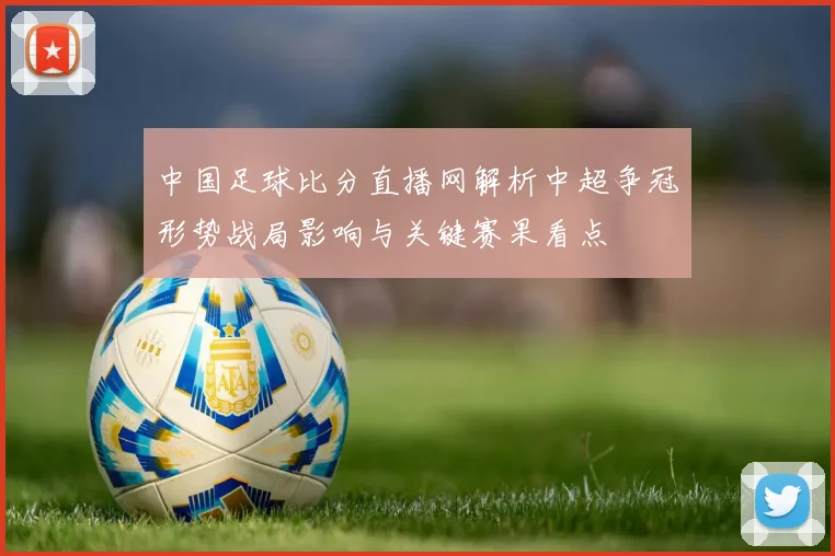 中国足球比分直播网解析中超争冠形势战局影响与关键赛果看点