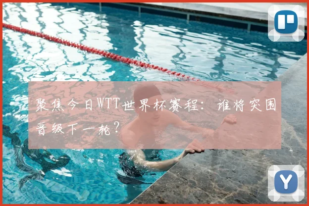 聚焦今日WTT世界杯赛程：谁将突围晋级下一轮？