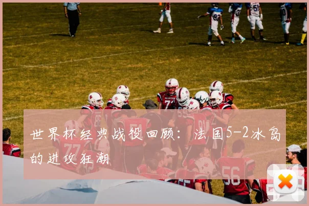 世界杯经典战役回顾：法国5-2冰岛的进攻狂潮