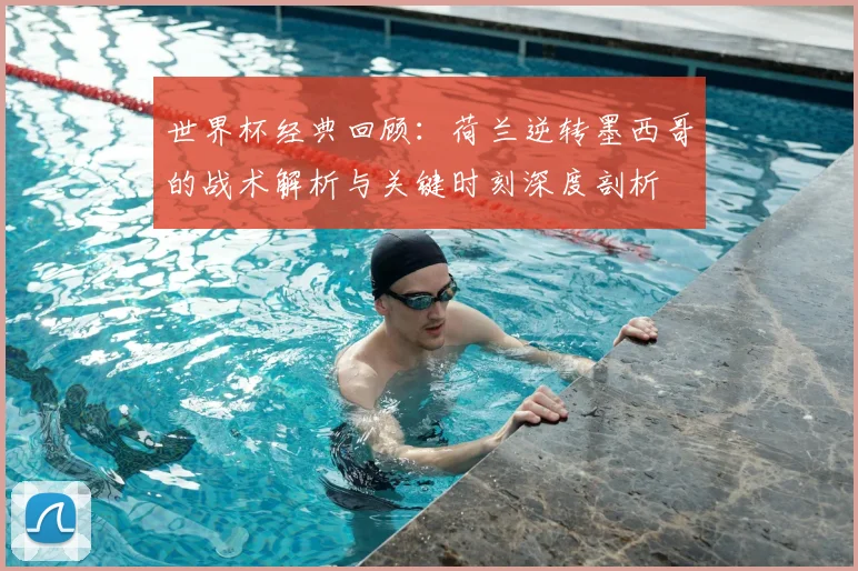 世界杯经典回顾：荷兰逆转墨西哥的战术解析与关键时刻深度剖析