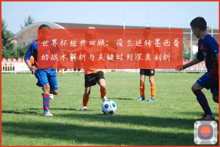 世界杯经典回顾：荷兰逆转墨西哥的战术解析与关键时刻深度剖析