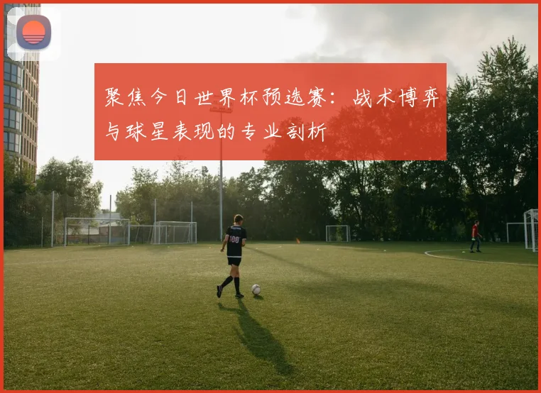 聚焦今日世界杯预选赛：战术博弈与球星表现的专业剖析