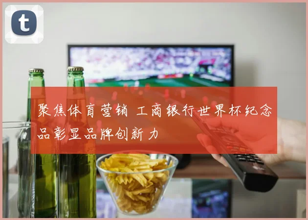 聚焦体育营销 工商银行世界杯纪念品彰显品牌创新力